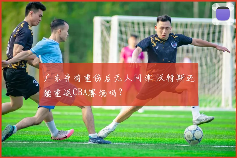广东弃将重伤后无人问津 沃特斯还能重返CBA赛场吗？