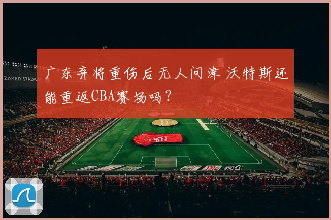 广东弃将重伤后无人问津 沃特斯还能重返CBA赛场吗？