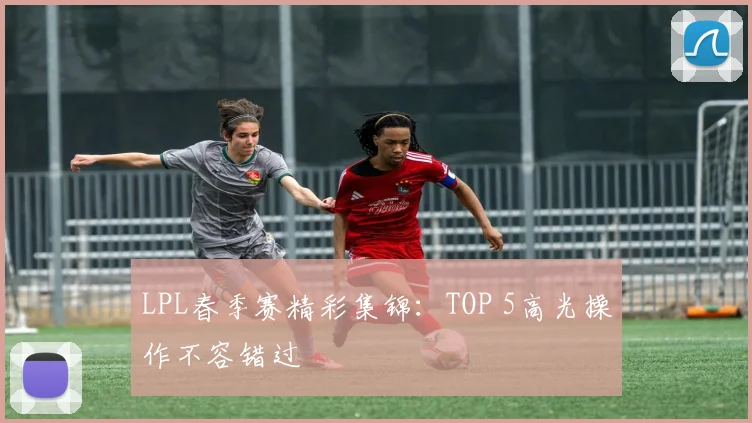 LPL春季赛精彩集锦：TOP 5高光操作不容错过