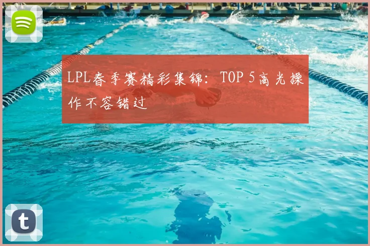 LPL春季赛精彩集锦：TOP 5高光操作不容错过