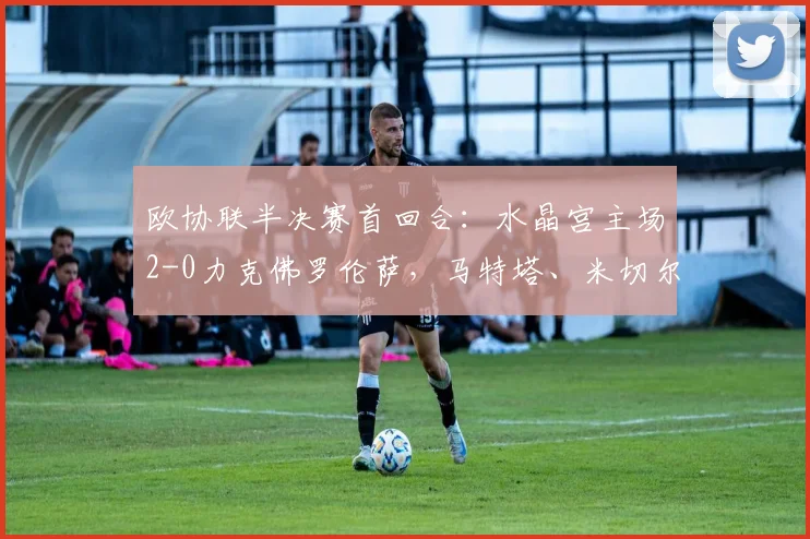欧协联半决赛首回合:水晶宫主场2-0力克佛罗伦萨,马特塔、米切尔建功占先机
