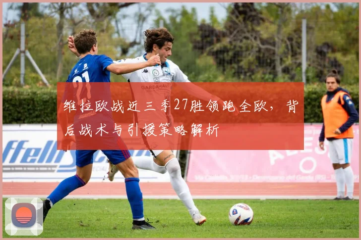 维拉欧战近三季27胜领跑全欧，背后战术与引援策略解析