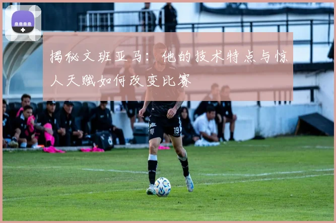揭秘文班亚马：他的技术特点与惊人天赋如何改变比赛