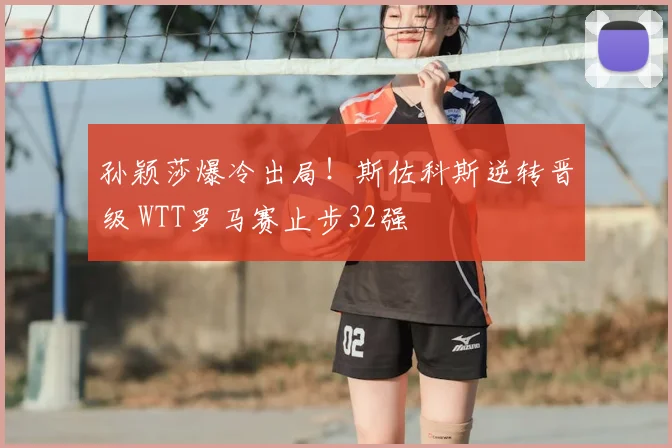 孙颖莎爆冷出局！斯佐科斯逆转晋级 WTT罗马赛止步32强