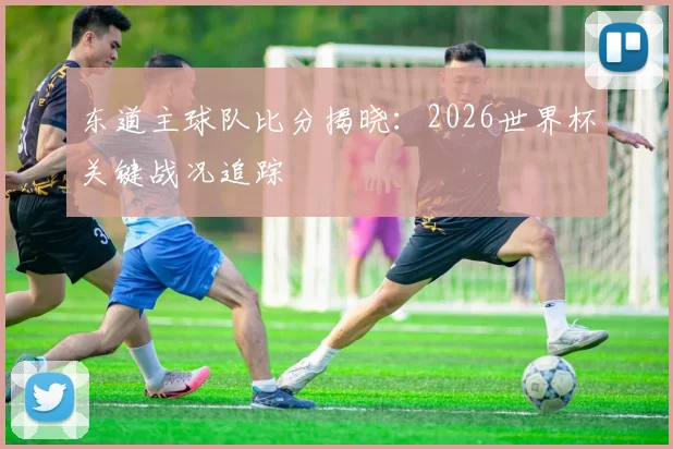 东道主球队比分揭晓：2026世界杯关键战况追踪