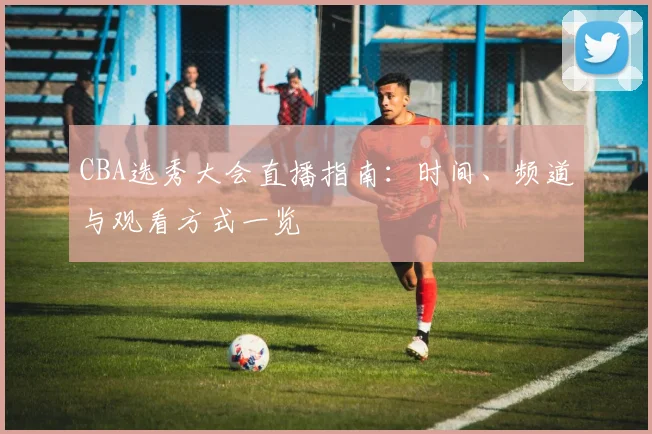 CBA选秀大会直播指南：时间、频道与观看方式一览