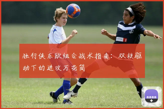 独行侠东欧组合战术指南：双核驱动下的进攻万花筒