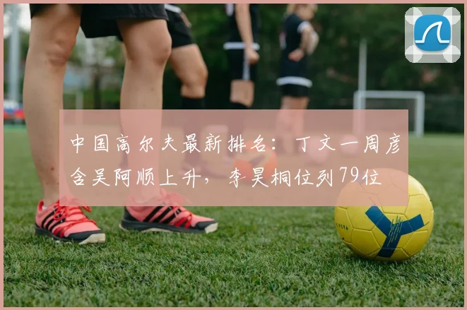 中国高尔夫最新排名：丁文一周彦含吴阿顺上升，李昊桐位列79位