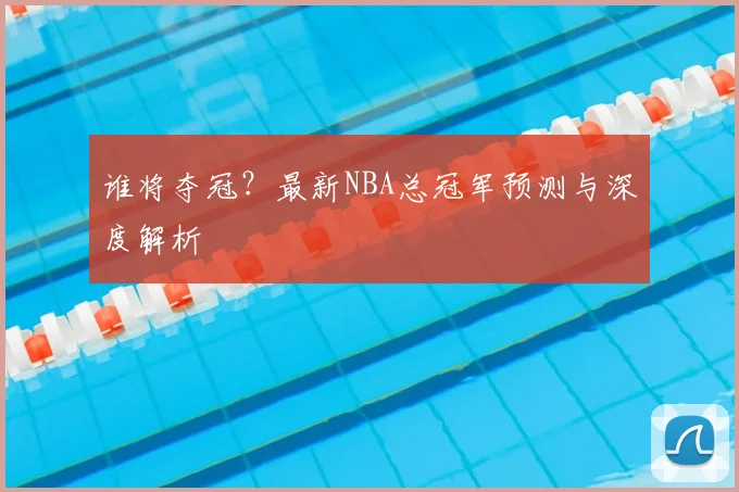 谁将夺冠？最新NBA总冠军预测与深度解析