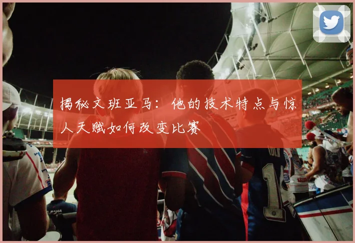 揭秘文班亚马：他的技术特点与惊人天赋如何改变比赛