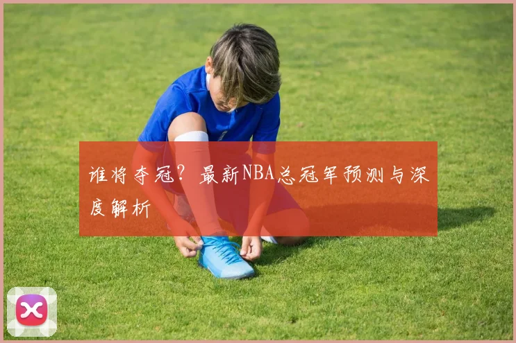 谁将夺冠？最新NBA总冠军预测与深度解析