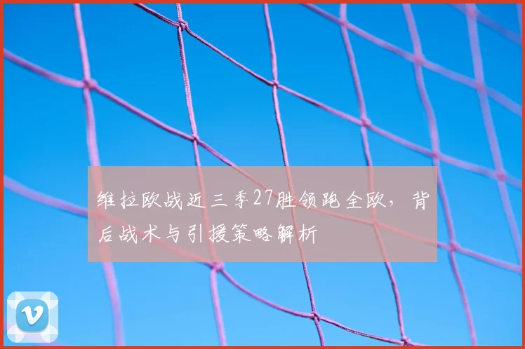 维拉欧战近三季27胜领跑全欧，背后战术与引援策略解析
