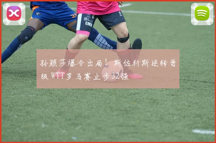 孙颖莎爆冷出局！斯佐科斯逆转晋级 WTT罗马赛止步32强