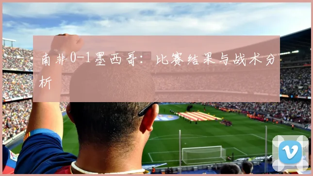 南非0-1墨西哥：比赛结果与战术分析