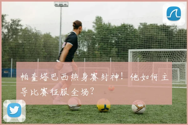 帕奎塔巴西热身赛封神！他如何主导比赛征服全场？