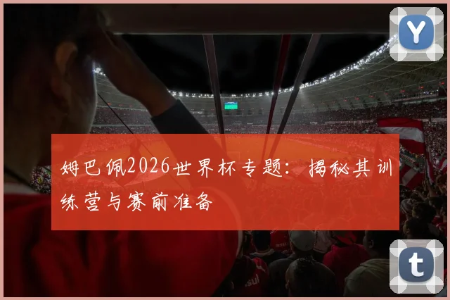 姆巴佩2026世界杯专题：揭秘其训练营与赛前准备